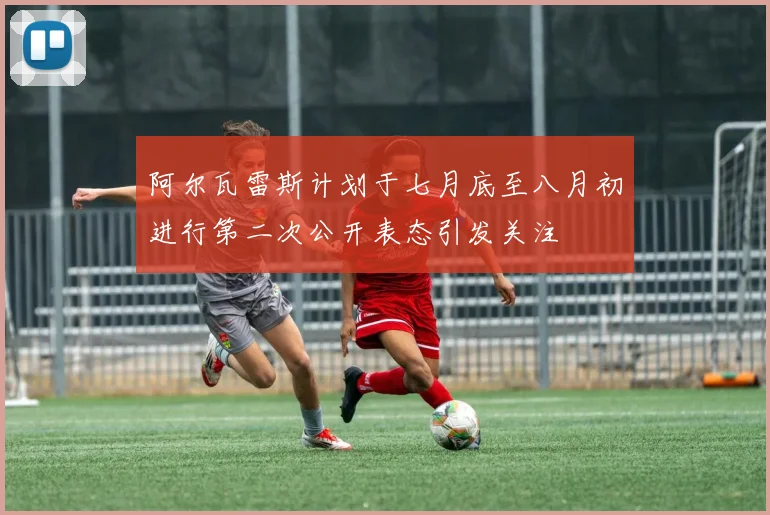 阿尔瓦雷斯计划于七月底至八月初进行第二次公开表态引发关注