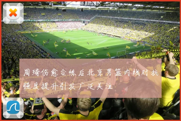 周琦伤愈合练后北京男篮内线对抗强度提升引发广泛关注