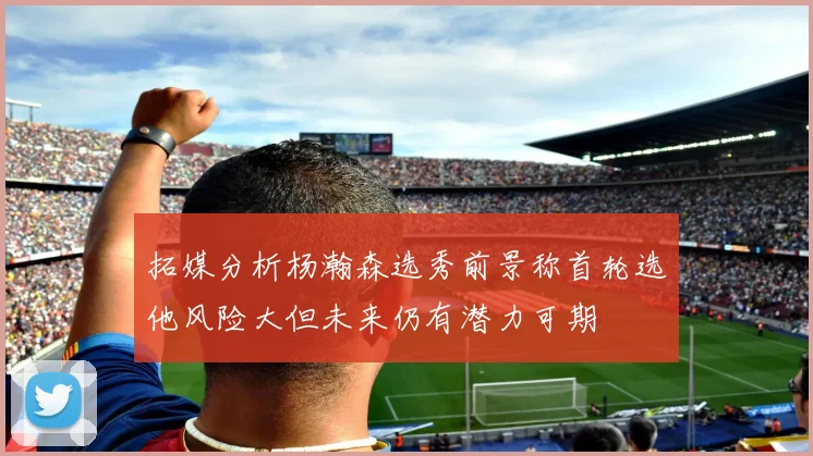 拓媒分析杨瀚森选秀前景称首轮选他风险大但未来仍有潜力可期