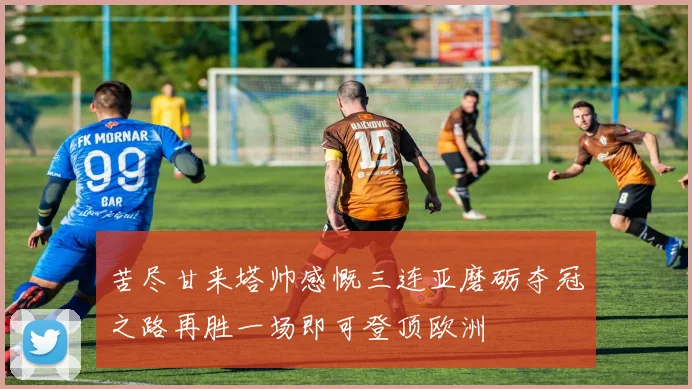 苦尽甘来塔帅感慨三连亚磨砺夺冠之路再胜一场即可登顶欧洲