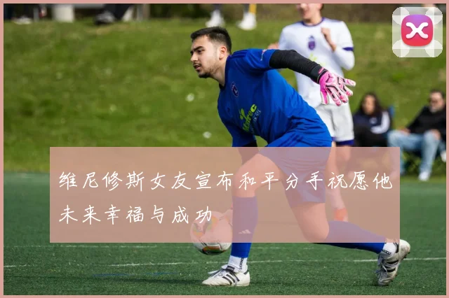 维尼修斯女友宣布和平分手祝愿他未来幸福与成功