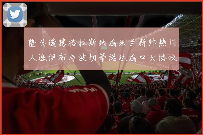隆戈透露格拉斯纳成米兰新帅热门人选伊布与波切蒂诺达成口头协议