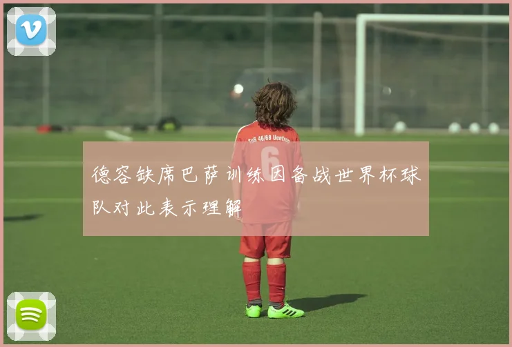 德容缺席巴萨训练因备战世界杯球队对此表示理解