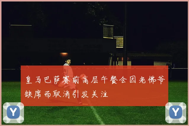 皇马巴萨赛前高层午餐会因老佛爷缺席而取消引发关注