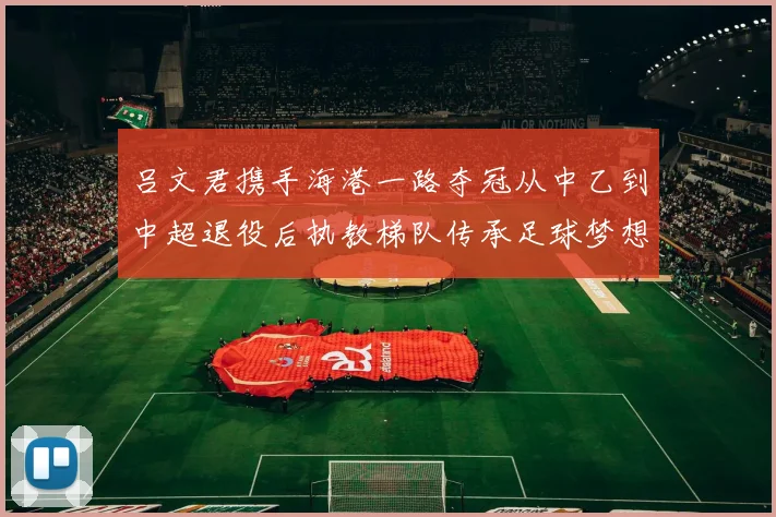 吕文君携手海港一路夺冠从中乙到中超退役后执教梯队传承足球梦想