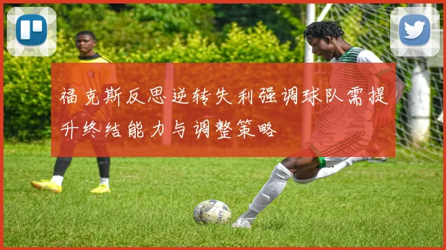福克斯反思逆转失利强调球队需提升终结能力与调整策略