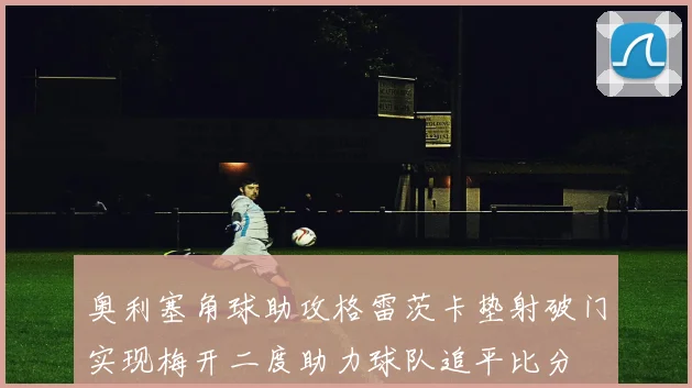 奥利塞角球助攻格雷茨卡垫射破门实现梅开二度助力球队追平比分