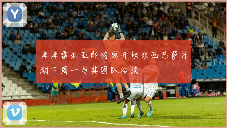 库库雷利亚即将离开切尔西巴萨计划下周一与其团队洽谈