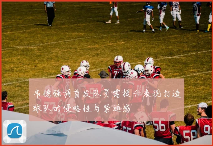 韦德强调首发队员需提升表现打造球队的侵略性与紧迫感
